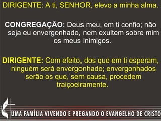 DIRIGENTE: A ti, SENHOR, elevo a minha alma.  CONGREGAÇÃO:  Deus meu, em ti confio; não seja eu envergonhado, nem exultem sobre mim os meus inimigos.  DIRIGENTE:  Com efeito, dos que em ti esperam, ninguém será envergonhado; envergonhados serão os que, sem causa, procedem traiçoeiramente.  