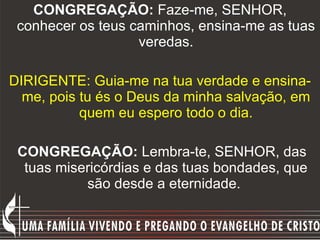 CONGREGAÇÃO:  Faze-me, SENHOR, conhecer os teus caminhos, ensina-me as tuas veredas. DIRIGENTE: Guia-me na tua verdade e ensina-me, pois tu és o Deus da minha salvação, em quem eu espero todo o dia. CONGREGAÇÃO:  Lembra-te, SENHOR, das tuas misericórdias e das tuas bondades, que são desde a eternidade.  