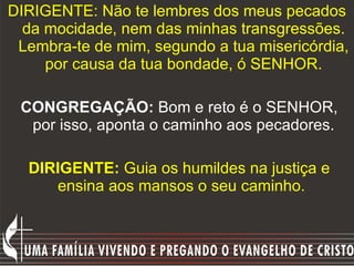 DIRIGENTE: Não te lembres dos meus pecados da mocidade, nem das minhas transgressões. Lembra-te de mim, segundo a tua misericórdia, por causa da tua bondade, ó SENHOR. CONGREGAÇÃO:  Bom e reto é o SENHOR, por isso, aponta o caminho aos pecadores. DIRIGENTE:  Guia os humildes na justiça e ensina aos mansos o seu caminho.   