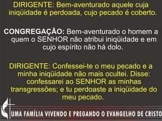 DIRIGENTE: Bem-aventurado aquele cuja
 iniqüidade é perdoada, cujo pecado é coberto.

CONGREGAÇÃO: Bem-aventurado o homem a
 quem o SENHOR não atribui iniqüidade e em
         cujo espírito não há dolo.

 DIRIGENTE: Confessei-te o meu pecado e a
    minha iniqüidade não mais ocultei. Disse:
      confessarei ao SENHOR as minhas
 transgressões; e tu perdoaste a iniqüidade do
                  meu pecado.
 