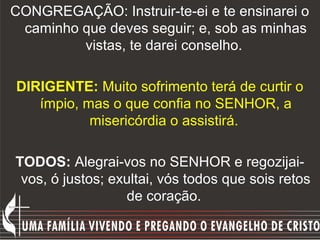 CONGREGAÇÃO: Instruir-te-ei e te ensinarei o
 caminho que deves seguir; e, sob as minhas
         vistas, te darei conselho.

DIRIGENTE: Muito sofrimento terá de curtir o
   ímpio, mas o que confia no SENHOR, a
           misericórdia o assistirá.

TODOS: Alegrai-vos no SENHOR e regozijai-
 vos, ó justos; exultai, vós todos que sois retos
                  de coração.
 