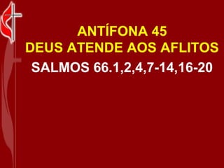 ANTÍFONA 45
DEUS ATENDE AOS AFLITOS
 SALMOS 66.1,2,4,7-14,16-20
 