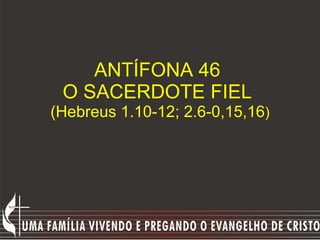 ANTÍFONA 46  O SACERDOTE FIEL  (Hebreus 1.10-12; 2.6-0,15,16 ) 