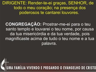 DIRIGENTE: Render-te-ei graças, SENHOR, de todo o meu coração; na presença dos poderosos te cantarei louvores.  CONGREGAÇÃO:  Prostrar-me-ei para o teu santo templo e louvarei o teu nome, por causa da tua misericórdia e da tua verdade, pois magnificaste acima de tudo o teu nome e a tua palavra.  