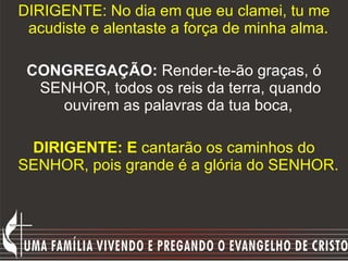 DIRIGENTE: No dia em que eu clamei, tu me acudiste e alentaste a força de minha alma.   CONGREGAÇÃO:  Render-te-ão graças, ó SENHOR, todos os reis da terra, quando ouvirem as palavras da tua boca,  DIRIGENTE: E  cantarão os caminhos do SENHOR, pois grande é a glória do SENHOR.   
