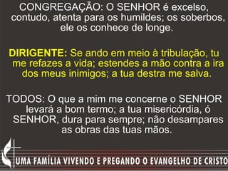 CONGREGAÇÃO: O SENHOR é excelso, contudo, atenta para os humildes; os soberbos, ele os conhece de longe.  DIRIGENTE:  Se ando em meio à tribulação, tu me refazes a vida; estendes a mão contra a ira dos meus inimigos; a tua destra me salva.  TODOS: O que a mim me concerne o SENHOR levará a bom termo; a tua misericórdia, ó SENHOR, dura para sempre; não desampares as obras das tuas mãos.  