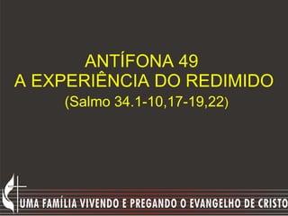 ANTÍFONA 49  A EXPERIÊNCIA DO REDIMIDO   (Salmo 34.1-10,17-19,22 ) 