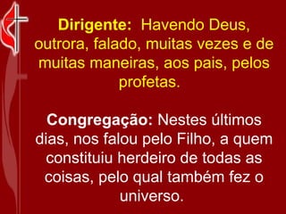 Dirigente:   Havendo Deus, outrora, falado, muitas vezes e de muitas maneiras, aos pais, pelos profetas.    Congregação:  Nestes últimos dias, nos falou pelo Filho, a quem constituiu herdeiro de todas as coisas, pelo qual também fez o universo.  