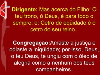 Dirigente:  Mas acerca do Filho: O teu trono, ó Deus, é para todo o sempre; e: Cetro de eqüidade é o cetro do seu reino.  Congregação: Amaste a justiça e odiaste a iniqüidade; por isso, Deus, o teu Deus, te ungiu com o óleo de alegria como a nenhum dos teus companheiros. 