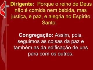   Dirigente:   Porque o reino de Deus não é comida nem bebida, mas justiça, e paz, e alegria no Espírito Santo.   Congregação:  Assim, pois, seguimos as coisas da paz e também as da edificação de uns para com os outros. 