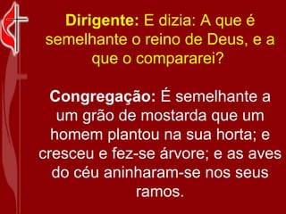 Dirigente:  E dizia: A que é semelhante o reino de Deus, e a que o compararei?  Congregação:  É semelhante a um grão de mostarda que um homem plantou na sua horta; e cresceu e fez-se árvore; e as aves do céu aninharam-se nos seus ramos. 