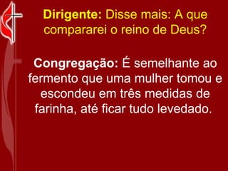Dirigente:  Disse mais: A que compararei o reino de Deus? Congregação:  É semelhante ao fermento que uma mulher tomou e escondeu em três medidas de farinha, até ficar tudo levedado.  