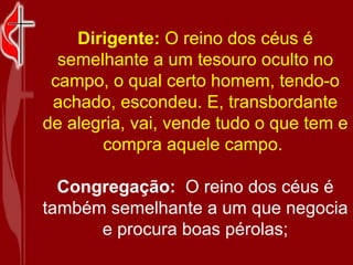 Dirigente:  O reino dos céus é semelhante a um tesouro oculto no campo, o qual certo homem, tendo-o achado, escondeu. E, transbordante de alegria, vai, vende tudo o que tem e compra aquele campo.  Congregação:   O reino dos céus é também semelhante a um que negocia e procura boas pérolas; 
