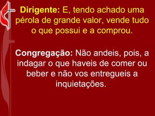 Dirigente:  E, tendo achado uma pérola de grande valor, vende tudo o que possui e a comprou. Congregação:  Não andeis, pois, a indagar o que haveis de comer ou beber e não vos entregueis a inquietações.   
