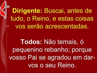 Dirigente:  Buscai, antes de tudo, o Reino, e estas coisas vos serão acrescentadas. Todos:  Não temais, ó pequenino rebanho; porque vosso Pai se agradou em dar-vos o seu Reino. 