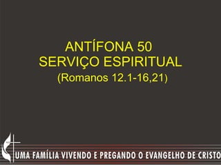 ANTÍFONA 50  SERVIÇO ESPIRITUAL   (Romanos 12.1-16,21 ) 