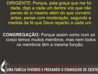 DIRIGENTE: Porque, pela graça que me foi dada, digo a cada um dentre vós que não pense de si mesmo além do que convém; antes, pense com moderação, segundo a medida da fé que Deus repartiu a cada um.   CONGREGAÇÃO:  Porque assim como num só corpo temos muitos membros, mas nem todos os membros têm a mesma função,  
