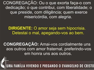 CONGREGAÇÃO: Ou o que exorta faça-o com dedicação; o que contribui, com liberalidade; o que preside, com diligência; quem exerce misericórdia, com alegria.   DIRIGENTE:  O amor seja sem hipocrisia. Detestai o mal, apegando-vos ao bem.  CONGREGAÇÃO:  Amai-vos cordialmente uns aos outros com amor fraternal, preferindo-vos em honra uns aos outros.  