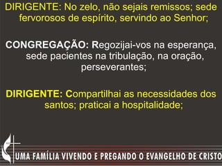 DIRIGENTE: No zelo, não sejais remissos; sede fervorosos de espírito, servindo ao Senhor;   CONGREGAÇÃO: R egozijai-vos na esperança, sede pacientes na tribulação, na oração, perseverantes;  DIRIGENTE: C ompartilhai as necessidades dos santos; praticai a hospitalidade;   