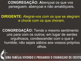 CONGREGAÇÃO: A bençoai os que vos perseguem, abençoai e não amaldiçoeis.  DIRIGENTE:  Alegrai-vos com os que se alegram e chorai com os que choram.   CONGREGAÇÃO:  Tende o mesmo sentimento uns para com os outros; em lugar de serdes orgulhosos, condescendei com o que é humilde; não sejais sábios aos vossos próprios olhos. 