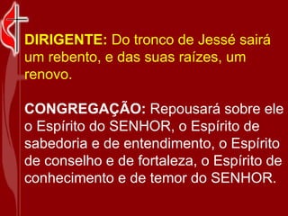 DIRIGENTE:  Do tronco de Jessé sairá um rebento, e das suas raízes, um renovo.  CONGREGAÇÃO:  Repousará sobre ele o Espírito do SENHOR, o Espírito de sabedoria e de entendimento, o Espírito de conselho e de fortaleza, o Espírito de conhecimento e de temor do SENHOR.   