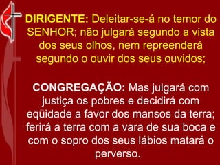   DIRIGENTE:  Deleitar-se-á no temor do SENHOR; não julgará segundo a vista dos seus olhos, nem repreenderá segundo o ouvir dos seus ouvidos; CONGREGAÇÃO:  Mas julgará com justiça os pobres e decidirá com eqüidade a favor dos mansos da terra; ferirá a terra com a vara de sua boca e com o sopro dos seus lábios matará o perverso.   