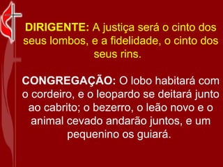 DIRIGENTE:  A justiça será o cinto dos seus lombos, e a fidelidade, o cinto dos seus rins.   CONGREGAÇÃO:  O lobo habitará com o cordeiro, e o leopardo se deitará junto ao cabrito; o bezerro, o leão novo e o animal cevado andarão juntos, e um pequenino os guiará.  