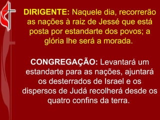 DIRIGENTE:  Naquele dia, recorrerão as nações à raiz de Jessé que está posta por estandarte dos povos; a glória lhe será a morada.  CONGREGAÇÃO:  Levantará um estandarte para as nações, ajuntará os desterrados de Israel e os dispersos de Judá recolherá desde os quatro confins da terra.  