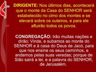 DIRIGENTE:  Nos últimos dias, acontecerá que o monte da Casa do SENHOR será estabelecido no cimo dos montes e se elevará sobre os outeiros, e para ele afluirão todos os povos. CONGREGAÇÃO:  Irão muitas nações e dirão: Vinde, e subamos ao monte do SENHOR e à casa do Deus de Jacó, para que nos ensine os seus caminhos, e andemos pelas suas veredas; porque de Sião sairá a lei, e a palavra do SENHOR, de Jerusalém.  