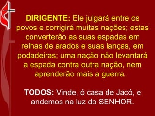 DIRIGENTE:  Ele julgará entre os povos e corrigirá muitas nações; estas converterão as suas espadas em relhas de arados e suas lanças, em podadeiras; uma nação não levantará a espada contra outra nação, nem aprenderão mais a guerra.   TODOS:  Vinde, ó casa de Jacó, e andemos na luz do SENHOR. 