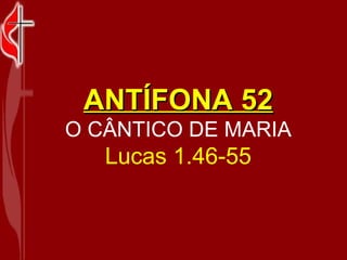ANTÍFONA 52 O CÂNTICO DE MARIA Lucas 1.46-55 