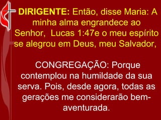 DIRIGENTE: Então, disse Maria: A minha alma engrandece ao Senhor, Lucas 1:47e o meu espírito se alegrou em Deus, meu Salvador, CONGREGAÇÃO: Porque contemplou na humildade da sua serva. Pois, desde agora, todas as gerações me considerarão bem-aventurada.