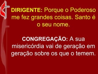 DIRIGENTE: Porque o Poderoso me fez grandes coisas. Santo é o seu nome. CONGREGAÇÃO: A sua misericórdia vai de geração em geração sobre os que o temem.