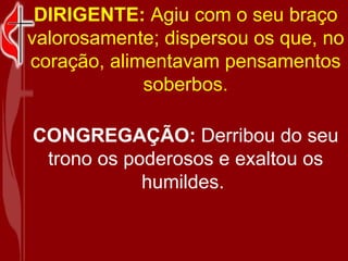 DIRIGENTE: Agiu com o seu braço valorosamente; dispersou os que, no coração, alimentavam pensamentos soberbos. CONGREGAÇÃO: Derribou do seu trono os poderosos e exaltou os humildes.