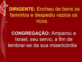 DIRIGENTE: Encheu de bens os famintos e despediu vazios os ricos. CONGREGAÇÃO: Amparou a Israel, seu servo, a fim de lembrar-se da sua misericórdia
