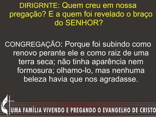 DIRIGRNTE : Quem creu em nossa pregação? E a quem foi revelado o braço do SENHOR?   CONGREGAÇÃO : Porque foi subindo como renovo perante ele e como raiz de uma terra seca; não tinha aparência nem formosura; olhamo-lo, mas nenhuma beleza havia que nos agradasse. 