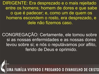 DIRIGENTE: Era desprezado e o mais rejeitado entre os homens; homem de dores e que sabe o que é padecer; e, como um de quem os homens escondem o rosto, era desprezado, e dele não fizemos caso.    CONGREGAÇÃO: Certamente, ele tomou sobre si as nossas enfermidades e as nossas dores levou sobre si; e nós o reputávamos por aflito, ferido de Deus e oprimido. 