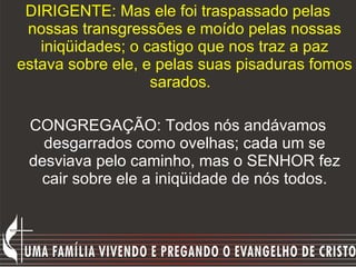 DIRIGENTE: Mas ele foi traspassado pelas nossas transgressões e moído pelas nossas iniqüidades; o castigo que nos traz a paz estava sobre ele, e pelas suas pisaduras fomos sarados.    CONGREGAÇÃO: Todos nós andávamos desgarrados como ovelhas; cada um se desviava pelo caminho, mas o SENHOR fez cair sobre ele a iniqüidade de nós todos. 