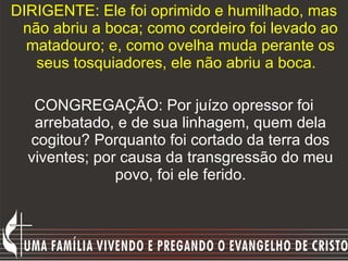 DIRIGENTE: Ele foi oprimido e humilhado, mas não abriu a boca; como cordeiro foi levado ao matadouro; e, como ovelha muda perante os seus tosquiadores, ele não abriu a boca.   CONGREGAÇÃO: Por juízo opressor foi arrebatado, e de sua linhagem, quem dela cogitou? Porquanto foi cortado da terra dos viventes; por causa da transgressão do meu povo, foi ele ferido. 