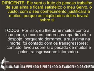 DIRIGENTE: Ele verá o fruto do penoso trabalho de sua alma e ficará satisfeito; o meu Servo, o Justo, com o seu conhecimento, justificará a muitos, porque as iniqüidades deles levará sobre si.   TODOS: Por isso, eu lhe darei muitos como a sua parte, e com os poderosos repartirá ele o despojo, porquanto derramou a sua alma na morte; foi contado com os transgressores; contudo, levou sobre si o pecado de muitos e pelos transgressores intercedeu. 