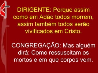 DIRIGENTE: Porque assim como em Adão todos morrem, assim também todos serão vivificados em Cristo. CONGREGAÇÃO: Mas alguém dirá: Como ressuscitam os mortos e em que corpos vem. 