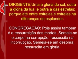 DIRIGENTE:Uma a glória do sol, outra a glória da lua, e outra a das estrelas; porque até entre estrelas e estrelas há diferenças de esplendor. CONGREGAÇÃO: Pois assim também é a ressurreição dos mortos. Semeia-se o corpo na corrupção, ressuscita na incorrupção. Semeia-se em desonra, ressuscita em glória. 