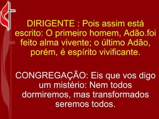 DIRIGENTE : Pois assim está escrito: O primeiro homem, Adão.foi feito alma vivente; o último Adão, porém, é espírito vivificante. CONGREGAÇÃO: Eis que vos digo um mistério: Nem todos dormiremos, mas transformados seremos todos. 