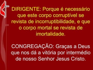 DIRIGENTE: Porque é necessário que este corpo corruptível se revista de incorruptibilidade, e que o corpo mortal se revista de imortalidade. CONGREGAÇÃO: Graças a Deus que nos dá a vitória por intermédio de nosso Senhor Jesus Cristo. 