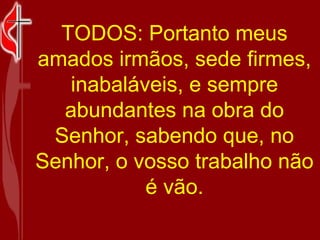 TODOS: Portanto meus amados irmãos, sede firmes, inabaláveis, e sempre abundantes na obra do Senhor, sabendo que, no Senhor, o vosso trabalho não é vão. 