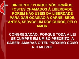 DIRIGENTE: PORQUE VÓS, IRMÃOS,
  FOSTES CHAMADOS À LIBERDADE:
  PORÉM NÃO USEIS DA LIBERDADE
 PARA DAR OCASIÃO A CARNE; SEDE,
ANTES, SERVOS UM DOS OUROS, PELO
               AMOR.

 CONGREGAÇÃO: PORQUE TODA A LEI
  SE CUMPRE EM UM SÓ PRECEITO, A
SABER: AMARÁS O TEU PRÓXIMO COMO
           A TI MESMO.
 