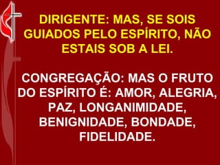 DIRIGENTE: MAS, SE SOIS
GUIADOS PELO ESPÍRITO, NÃO
     ESTAIS SOB A LEI.

CONGREGAÇÃO: MAS O FRUTO
DO ESPÍRITO É: AMOR, ALEGRIA,
    PAZ, LONGANIMIDADE,
   BENIGNIDADE, BONDADE,
         FIDELIDADE.
 