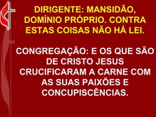 DIRIGENTE: MANSIDÃO,
 DOMÍNIO PRÓPRIO. CONTRA
 ESTAS COISAS NÃO HÁ LEI.

CONGREGAÇÃO: E OS QUE SÃO
      DE CRISTO JESUS
 CRUCIFICARAM A CARNE COM
     AS SUAS PAIXÕES E
     CONCUPISCÊNCIAS.
 