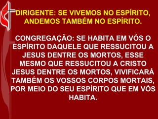 DIRIGENTE: SE VIVEMOS NO ESPÍRITO,
   ANDEMOS TAMBÉM NO ESPÍRITO.

 CONGREGAÇÃO: SE HABITA EM VÓS O
ESPÍRITO DAQUELE QUE RESSUCITOU A
  JESUS DENTRE OS MORTOS, ESSE
  MESMO QUE RESSUCITOU A CRISTO
JESUS DENTRE OS MORTOS, VIVIFICARÁ
TAMBÉM OS VOSSOS CORPOS MORTAIS,
POR MEIO DO SEU ESPÍRITO QUE EM VÓS
              HABITA.
 