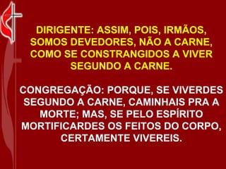 DIRIGENTE: ASSIM, POIS, IRMÃOS,
 SOMOS DEVEDORES, NÃO A CARNE,
 COMO SE CONSTRANGIDOS A VIVER
        SEGUNDO A CARNE.

CONGREGAÇÃO: PORQUE, SE VIVERDES
 SEGUNDO A CARNE, CAMINHAIS PRA A
   MORTE; MAS, SE PELO ESPÍRITO
MORTIFICARDES OS FEITOS DO CORPO,
      CERTAMENTE VIVEREIS.
 